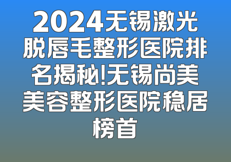 2024无锡激光脱唇毛整形医院排名揭秘！无锡尚美美容整形医院稳居榜首