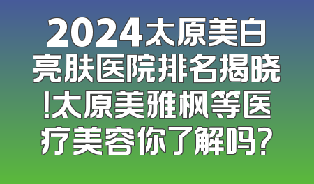 2024太原美白亮肤医院排名揭晓！太原美雅枫等医疗美容你了解吗？