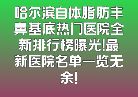 哈尔滨自体脂肪丰鼻基底热门医院全新排行榜曝光！最新医院名单一览无余！