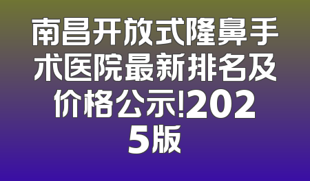 南昌开放式隆鼻手术医院最新排名及价格公示！2025版