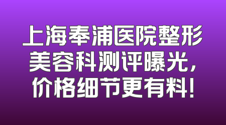 上海奉浦医院整形美容科测评曝光，价格细节更有料！