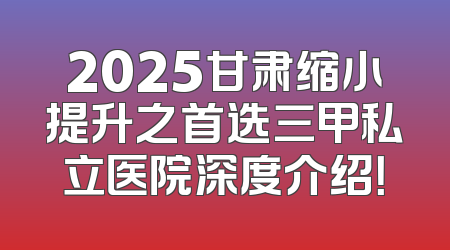 2025甘肃缩小提升之首选三甲私立医院深度介绍！