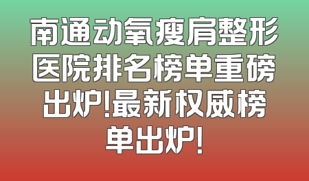 南通动氧瘦肩整形医院排名榜单重磅出炉！最新权威榜单出炉！