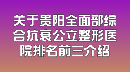 关于贵阳全面部综合抗衰公立整形医院排名前三介绍