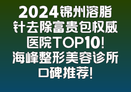 2024锦州溶脂针去除富贵包权威医院TOP10！海峰整形美容诊所口碑推荐！