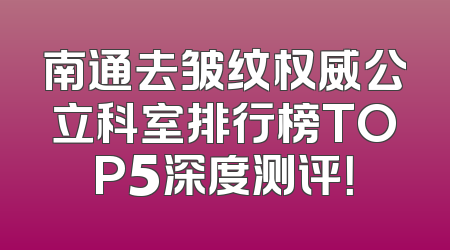南通去皱纹权威公立科室排行榜TOP5深度测评！