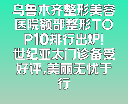乌鲁木齐整形美容医院额部整形TOP10排行出炉！世纪亚太门诊备受好评，美丽无忧于行