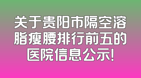 关于贵阳市隔空溶脂瘦腰排行前五的医院信息公示！