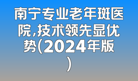 南宁专业老年斑医院，技术领先显优势（2024年版）