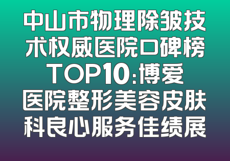 中山市物理除皱技术权威医院口碑榜TOP10：博爱医院整形美容皮肤科良心服务佳绩展
