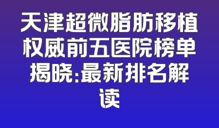 天津超微脂肪移植权威前五医院榜单揭晓：最新排名解读