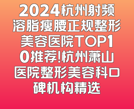 2024杭州射频溶脂瘦腰正规整形美容医院TOP10推荐！杭州萧山医院整形美容科口碑机构精选
