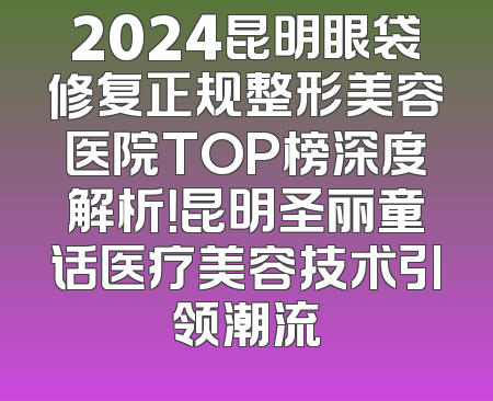 2024昆明眼袋修复正规整形美容医院TOP榜深度解析！昆明圣丽童话医疗美容技术引领潮流