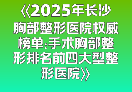 《2025年长沙胸部整形医院权威榜单：手术胸部整形排名前四大型整形医院》