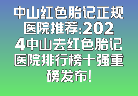 中山红色胎记正规医院推荐：2024中山去红色胎记医院排行榜十强重磅发布！