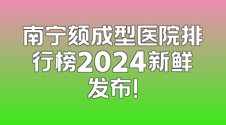 南宁颏成型医院排行榜2024新鲜发布!