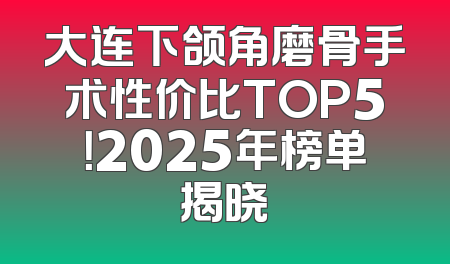 大连下颌角磨骨手术性价比TOP5！2025年榜单揭晓