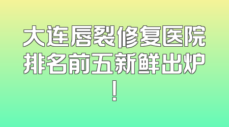 大连唇裂修复医院排名前五新鲜出炉！