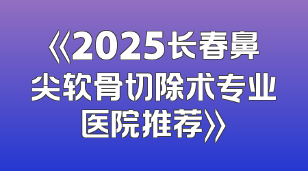 《2025长春鼻尖软骨切除术专业医院推荐》