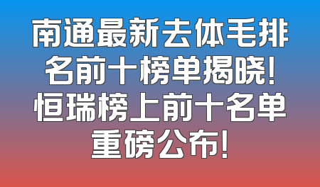 南通最新去体毛排名前十榜单揭晓！恒瑞榜上前十名单重磅公布！