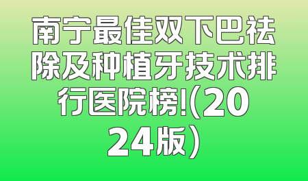 南宁最佳双下巴祛除及种植牙技术排行医院榜!（2024版）