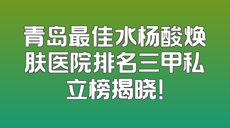 青岛最佳水杨酸焕肤医院排名三甲私立榜揭晓！
