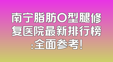 南宁脂肪O型腿修复医院最新排行榜：全面参考！