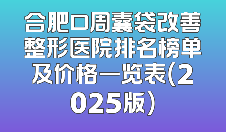 合肥口周囊袋改善整形医院排名榜单及价格一览表（2025版）