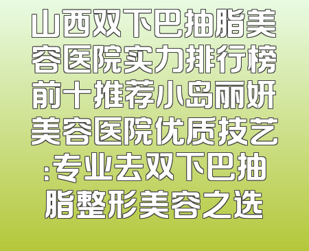 山西双下巴抽脂美容医院实力排行榜前十推荐小岛丽妍美容医院优质技艺：专业去双下巴抽脂整形美容之选