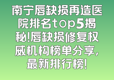 南宁唇缺损再造医院排名top5揭秘！唇缺损修复权威机构榜单分享，最新排行榜！