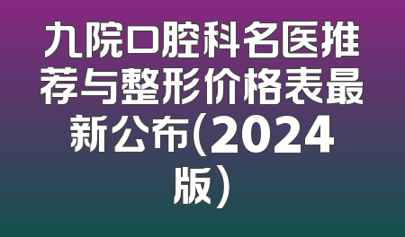 九院口腔科名医推荐与整形价格表最新公布（2024版）