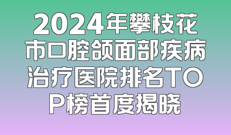 2024年攀枝花市口腔颌面部疾病治疗医院排名TOP榜首度揭晓