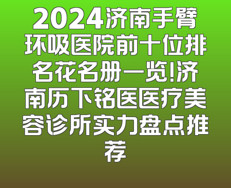 2024济南手臂环吸医院前十位排名花名册一览!济南历下铭医医疗美容诊所实力盘点推荐