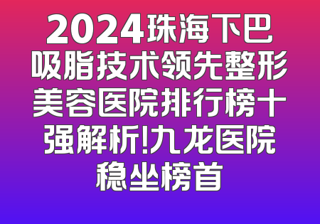 2024珠海下巴吸脂技术领先整形美容医院排行榜十强解析！九龙医院稳坐榜首