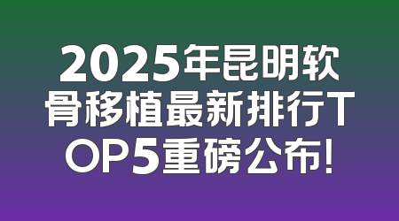 2025年昆明软骨移植最新排行TOP5重磅公布！