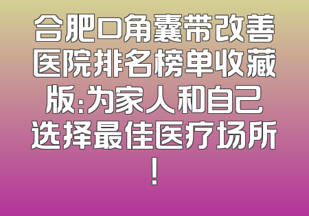合肥口角囊带改善医院排名榜单收藏版：为家人和自己选择最佳医疗场所！