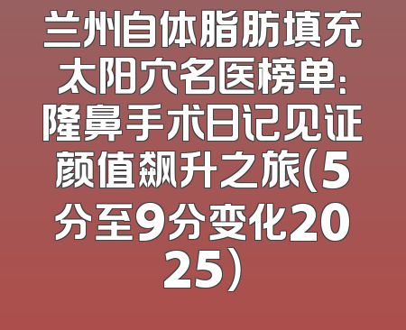 兰州自体脂肪填充太阳穴名医榜单：隆鼻手术日记见证颜值飙升之旅（5分至9分变化2025）