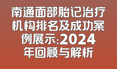 南通面部胎记治疗机构排名及成功案例展示：2024年回顾与解析