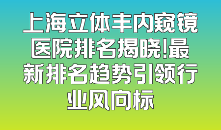 上海立体丰内窥镜医院排名揭晓！最新排名趋势引领行业风向标