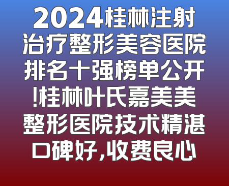 2024桂林注射治疗整形美容医院排名十强榜单公开！桂林叶氏嘉美美整形医院技术精湛口碑好，收费良心