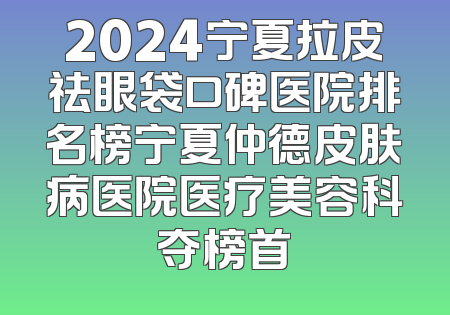 2024宁夏拉皮祛眼袋口碑医院排名榜宁夏仲德皮肤病医院医疗美容科夺榜首