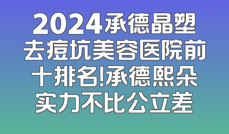 2024承德晶塑去痘坑美容医院前十排名！承德熙朵实力不比公立差