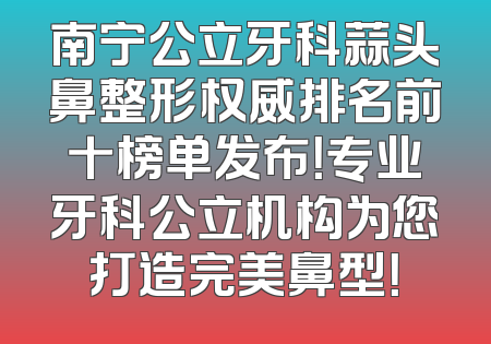 南宁公立牙科蒜头鼻整形权威排名前十榜单发布！专业牙科公立机构为您打造完美鼻型！