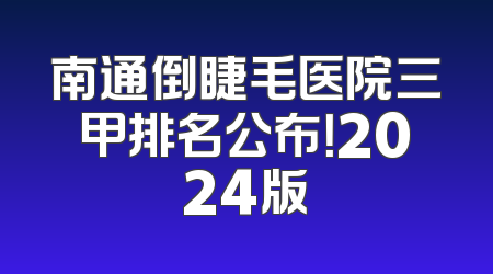 南通倒睫毛医院三甲排名公布！2024版
