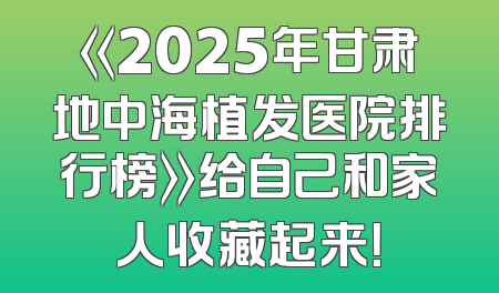 《2025年甘肃地中海植发医院排行榜》给自己和家人收藏起来！