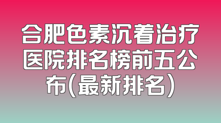 合肥色素沉着治疗医院排名榜前五公布（最新排名）