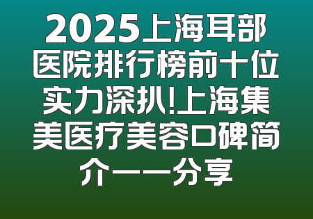 2025上海耳部医院排行榜前十位实力深扒！上海集美医疗美容口碑简介一一分享
