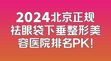 2024北京正规祛眼袋下垂整形美容医院排名PK！