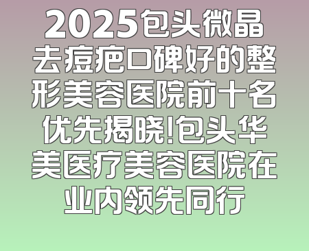 2025包头微晶去痘疤口碑好的整形美容医院前十名优先揭晓！包头华美医疗美容医院在业内领先同行