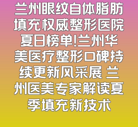 兰州眼纹自体脂肪填充权威整形医院夏日榜单！兰州华美医疗整形口碑持续更新风采展 兰州医美专家解读夏季填充新技术